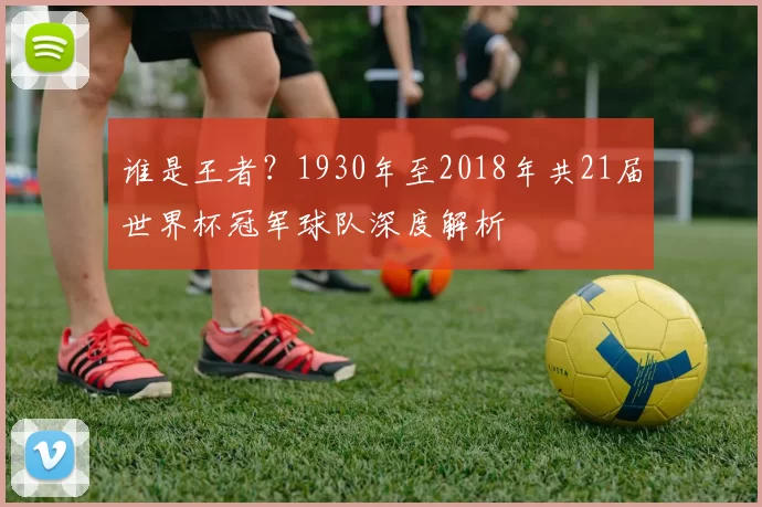 谁是王者？1930年至2018年共21届世界杯冠军球队深度解析