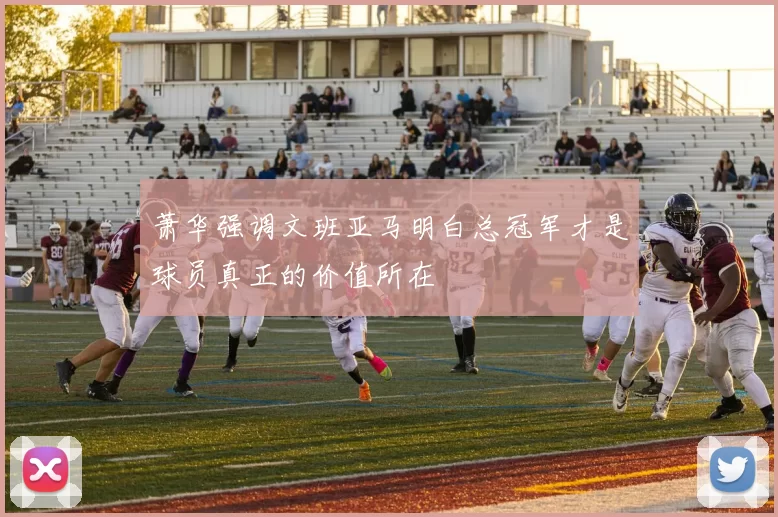 萧华强调文班亚马明白总冠军才是球员真正的价值所在